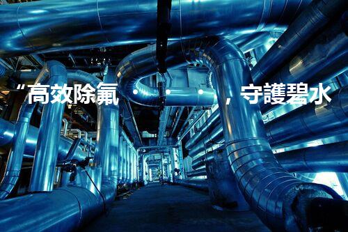 “高效除氟，守護碧水藍(lán)天——廢水中氟離子處理新篇章”
